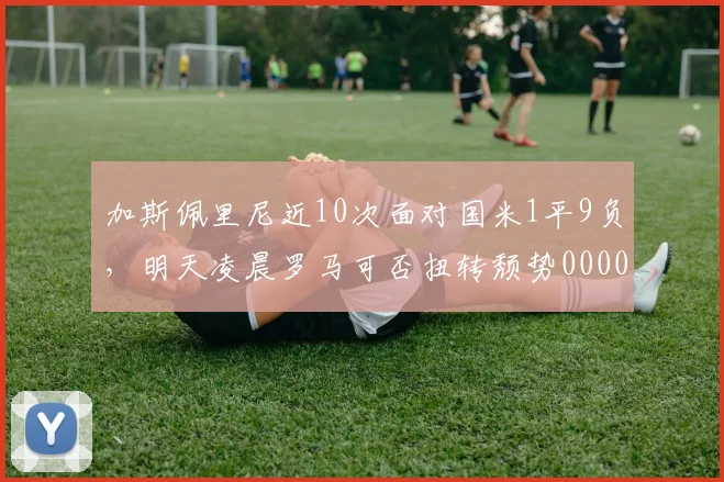 加斯佩里尼近10次面对国米1平9负，明天凌晨罗马可否扭转颓势0000644