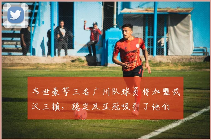 韦世豪等三名广州队球员将加盟武汉三镇，稳定及亚冠吸引了他们