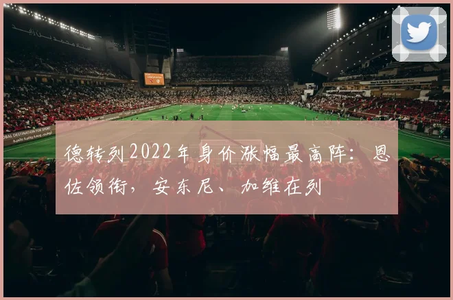 德转列2022年身价涨幅最高阵：恩佐领衔，安东尼、加维在列