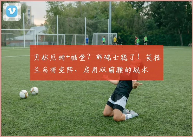 贝林厄姆+福登？那瑞士稳了！英格兰或将变阵，启用双前腰的战术