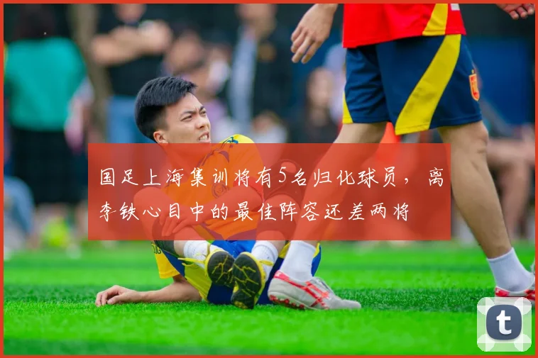 国足上海集训将有5名归化球员，离李铁心目中的最佳阵容还差两将