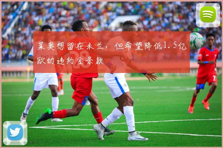 莱奥想留在米兰，但希望降低1.5亿欧的违约金条款