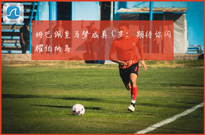 姆巴佩皇马梦成真 C罗：期待你闪耀伯纳乌