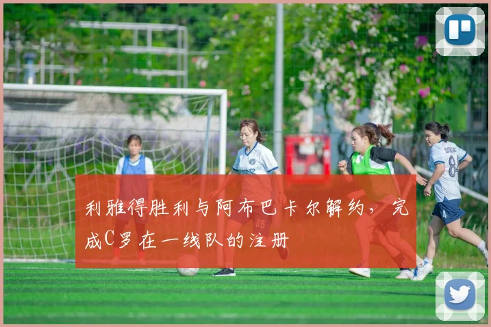 利雅得胜利与阿布巴卡尔解约，完成C罗在一线队的注册