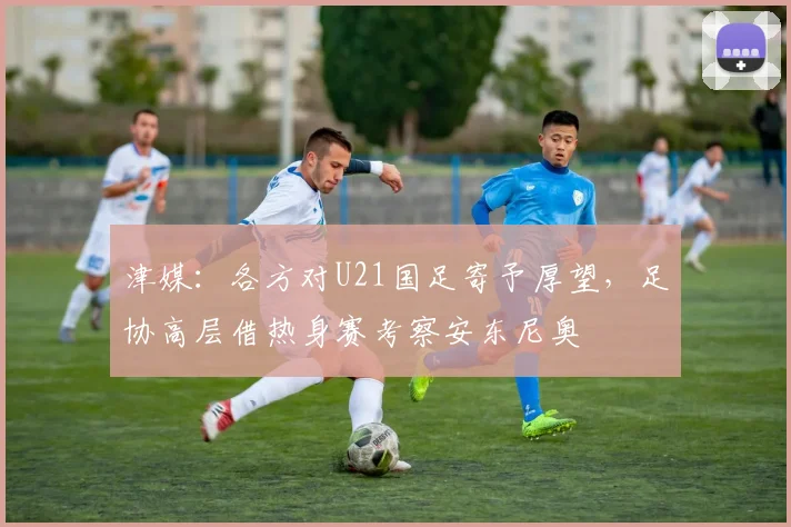 津媒：各方对U21国足寄予厚望，足协高层借热身赛考察安东尼奥