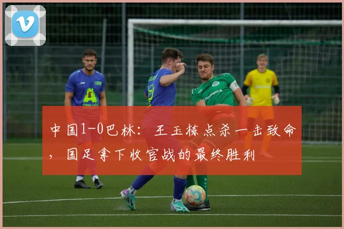 中国1-0巴林：王玉栋点杀一击致命，国足拿下收官战的最终胜利