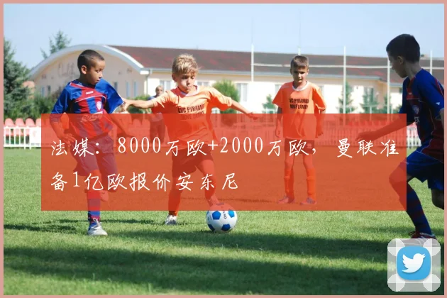 法媒：8000万欧+2000万欧，曼联准备1亿欧报价安东尼