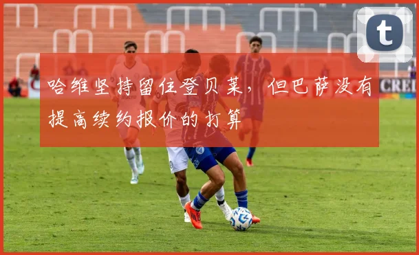 哈维坚持留住登贝莱，但巴萨没有提高续约报价的打算