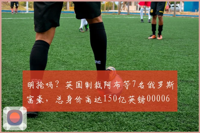 明抢吗？英国制裁阿布等7名俄罗斯富豪，总身价高达150亿英镑0000644