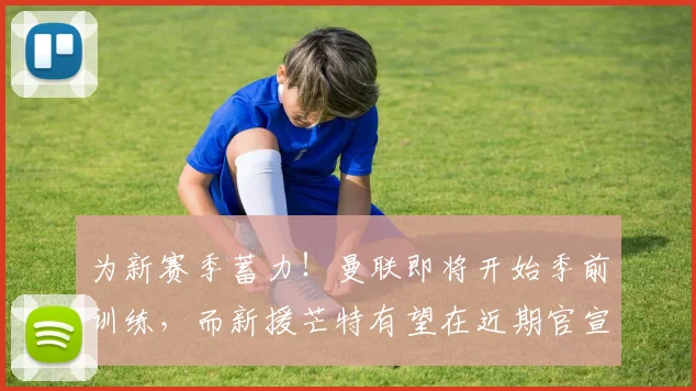 为新赛季蓄力！曼联即将开始季前训练，而新援芒特有望在近期官宣