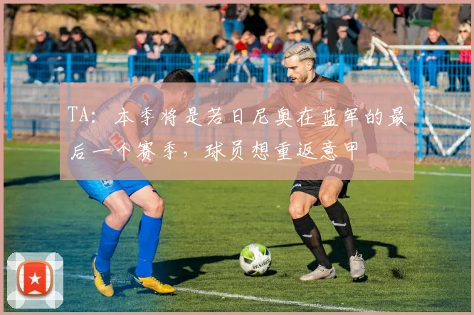 TA：本季将是若日尼奥在蓝军的最后一个赛季，球员想重返意甲