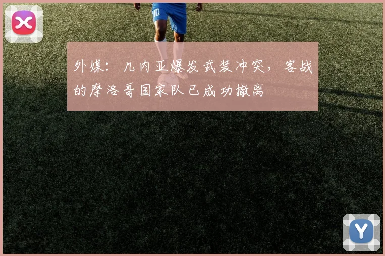 外媒：几内亚爆发武装冲突，客战的摩洛哥国家队已成功撤离