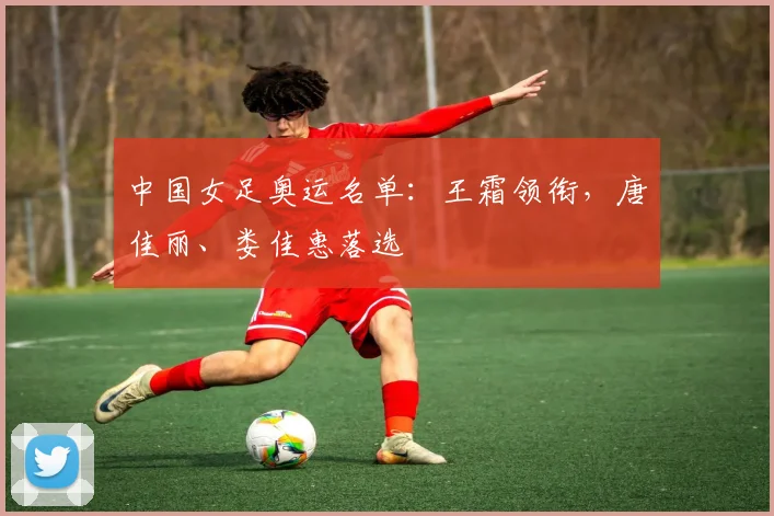 中国女足奥运名单：王霜领衔，唐佳丽、娄佳惠落选