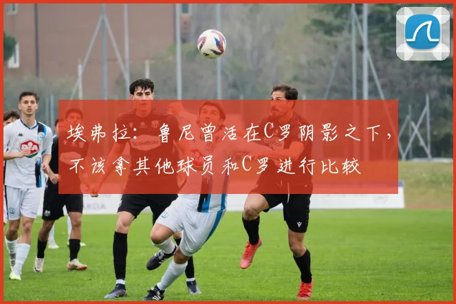 埃弗拉：鲁尼曾活在C罗阴影之下，不该拿其他球员和C罗进行比较