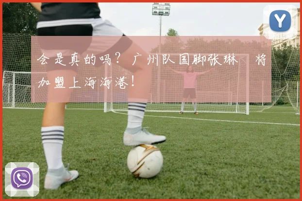 会是真的吗？广州队国脚张琳芃将加盟上海海港！