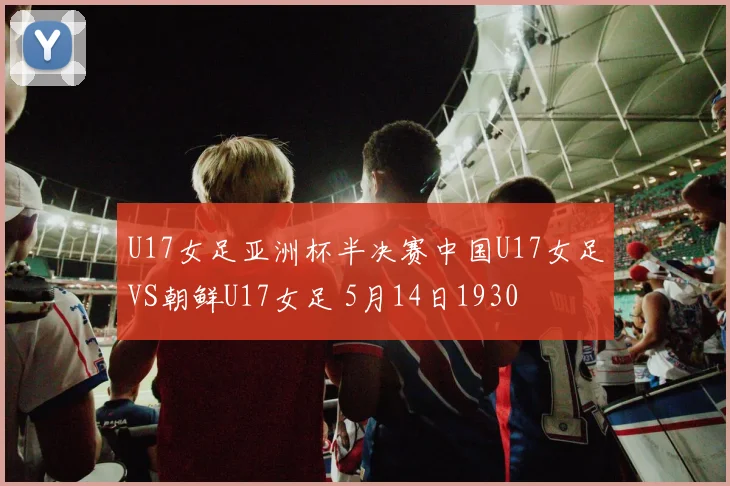 U17女足亚洲杯半决赛中国U17女足VS朝鲜U17女足 5月14日1930