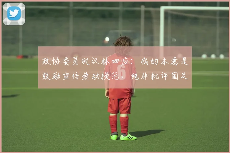 政协委员巩汉林回应：我的本意是鼓励宣传劳动模范，绝非批评国足