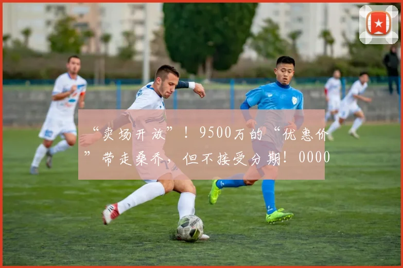 “卖场开放”！9500万的“优惠价”带走桑乔，但不接受分期！0000644