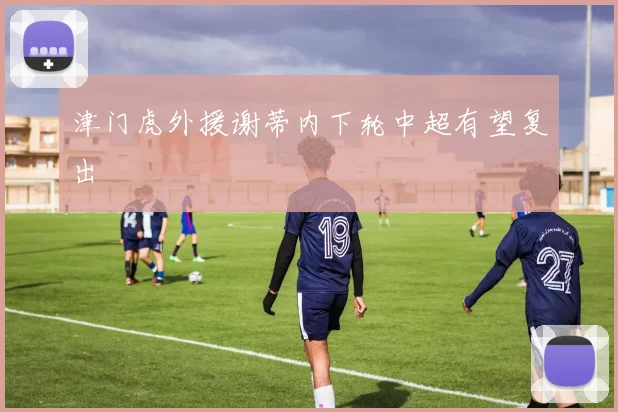 津门虎外援谢蒂内下轮中超有望复出