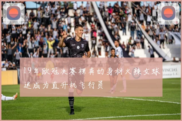 19年欧冠决赛裸奔的身材火辣女球迷成为直升机飞行员