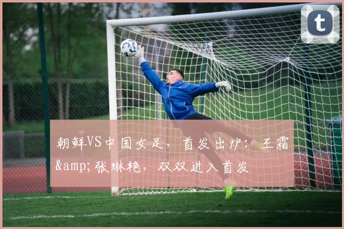 朝鲜VS中国女足，首发出炉：王霜&张琳艳，双双进入首发