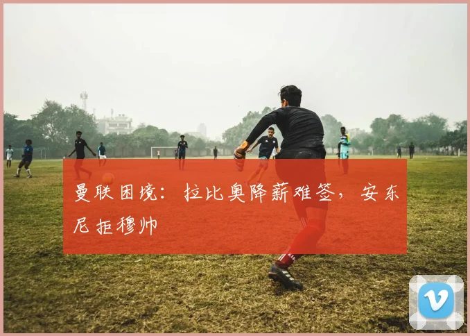 曼联困境：拉比奥降薪难签，安东尼拒穆帅