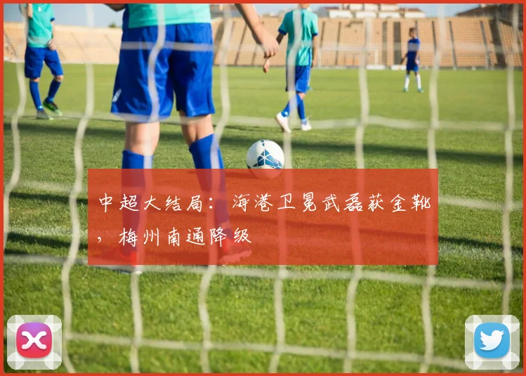 中超大结局：海港卫冕武磊获金靴，梅州南通降级