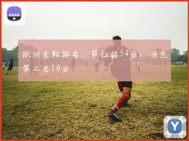 欧洲金靴排名：萨拉赫54分，领先第二名10分