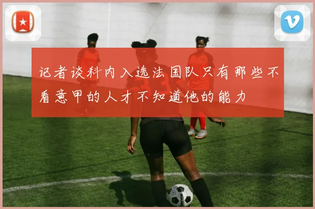 记者谈科内入选法国队只有那些不看意甲的人才不知道他的能力