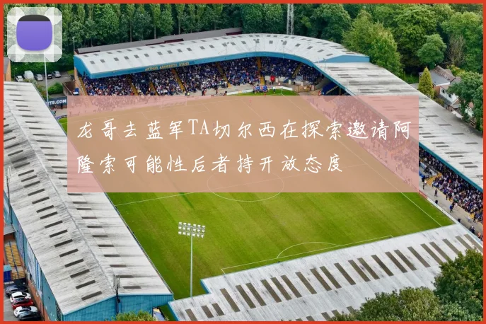 龙哥去蓝军TA切尔西在探索邀请阿隆索可能性后者持开放态度