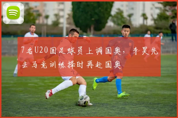 7名U20国足球员上调国奥，李昊先去马竞训练择时再赴国奥