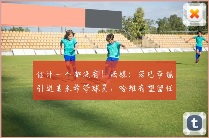 估计一个都没有！西媒：若巴萨能引进基米希等球员，哈维有望留任