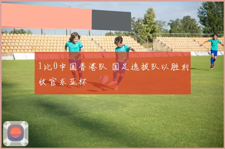 1比0中国香港队 国足选拔队以胜利收官东亚杯