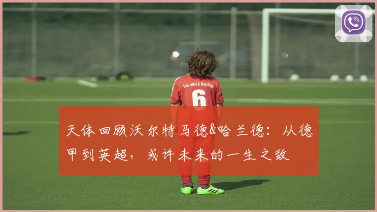 天体回顾沃尔特马德&哈兰德：从德甲到英超，或许未来的一生之敌