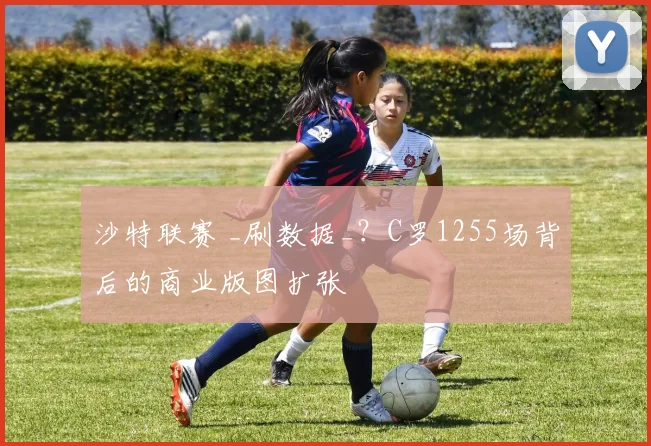 沙特联赛 _刷数据_？C罗1255场背后的商业版图扩张