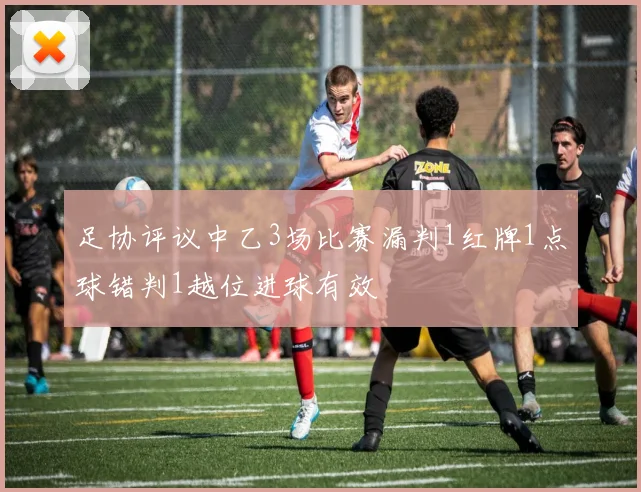 足协评议中乙3场比赛漏判1红牌1点球错判1越位进球有效