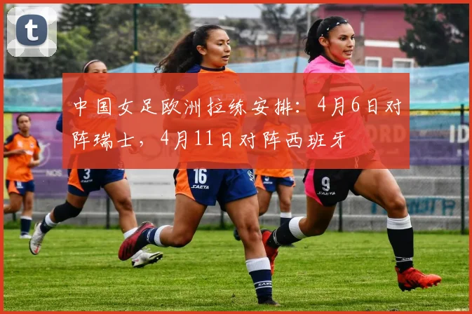中国女足欧洲拉练安排：4月6日对阵瑞士，4月11日对阵西班牙