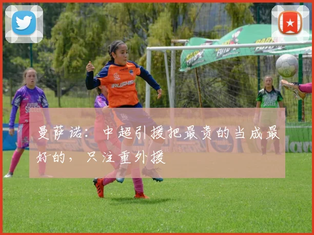 曼萨诺：中超引援把最贵的当成最好的，只注重外援