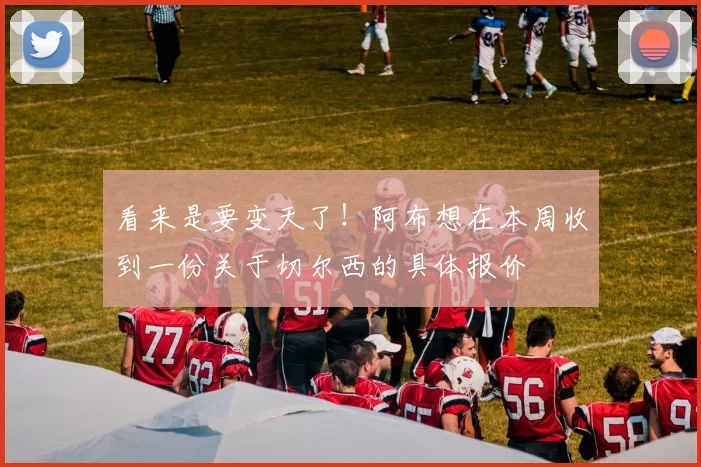 看来是要变天了！阿布想在本周收到一份关于切尔西的具体报价