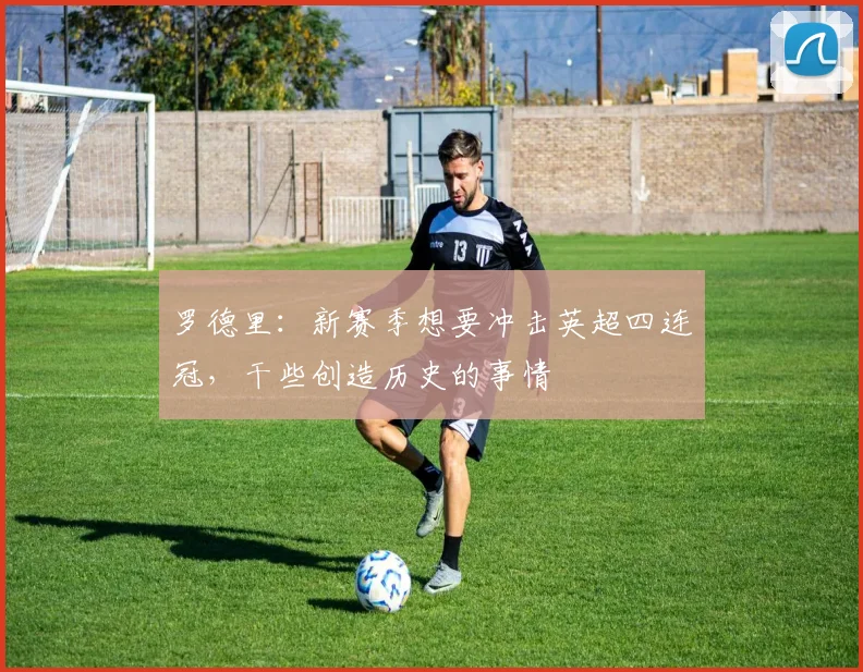 罗德里：新赛季想要冲击英超四连冠，干些创造历史的事情