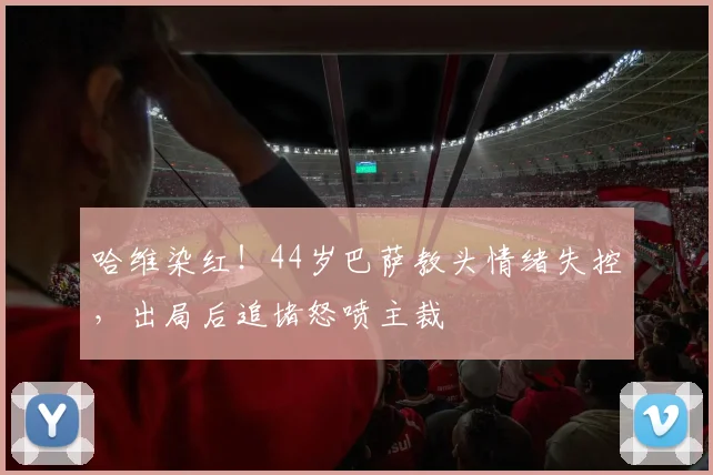 哈维染红！44岁巴萨教头情绪失控，出局后追堵怒喷主裁