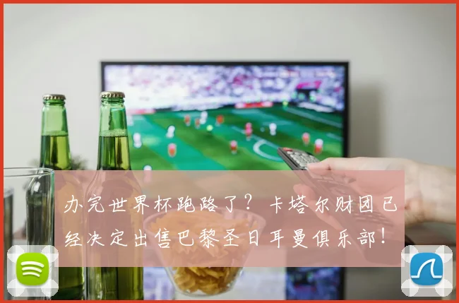 办完世界杯跑路了？卡塔尔财团已经决定出售巴黎圣日耳曼俱乐部！