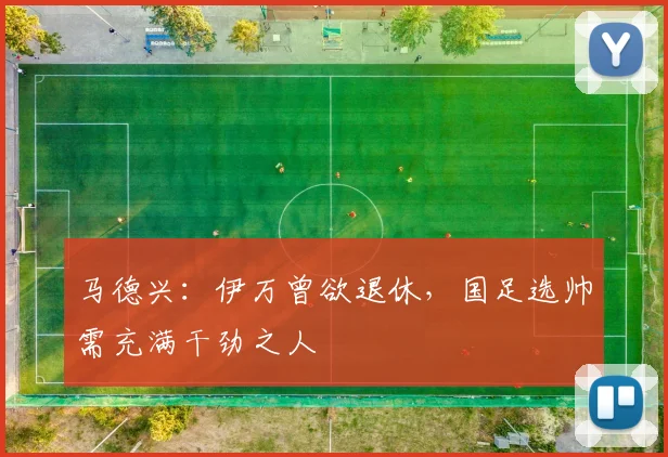 马德兴：伊万曾欲退休，国足选帅需充满干劲之人