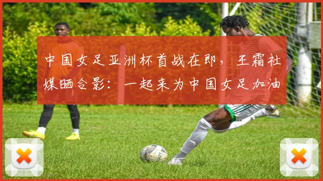 中国女足亚洲杯首战在即，王霜社媒晒合影：一起来为中国女足加油