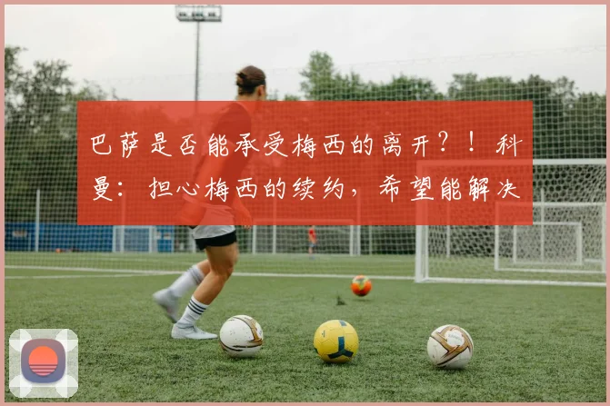 巴萨是否能承受梅西的离开？！科曼：担心梅西的续约，希望能解决