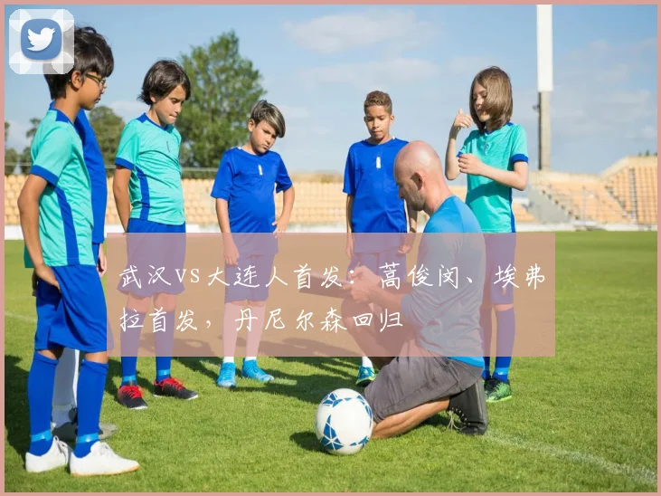 武汉vs大连人首发：蒿俊闵、埃弗拉首发，丹尼尔森回归