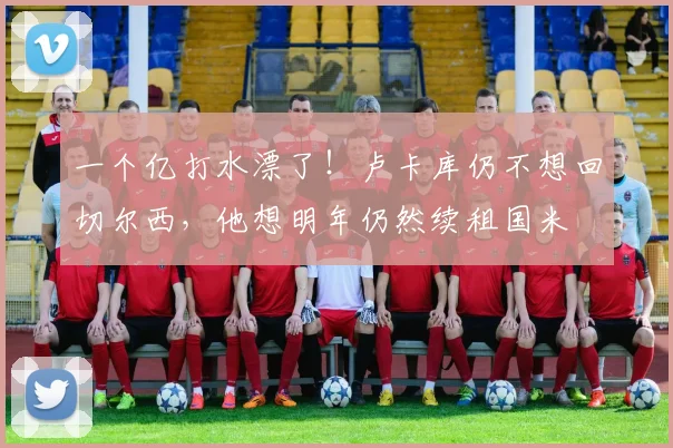 一个亿打水漂了！卢卡库仍不想回切尔西，他想明年仍然续租国米