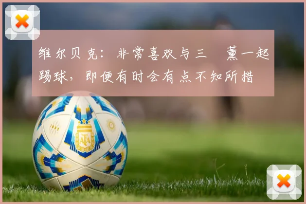 维尔贝克：非常喜欢与三笘薰一起踢球，即便有时会有点不知所措