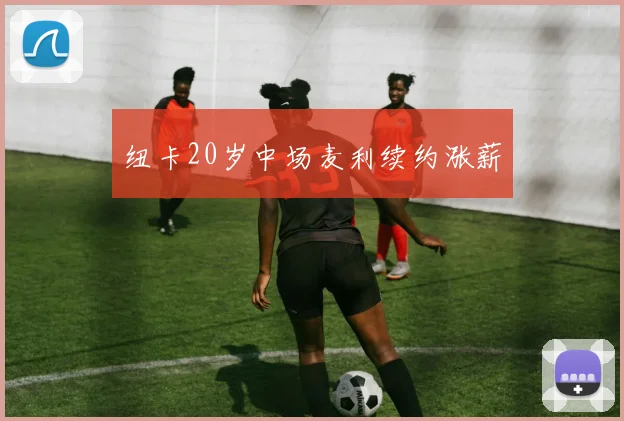 纽卡20岁中场麦利续约涨薪