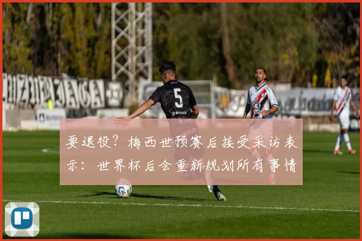 要退役？梅西世预赛后接受采访表示：世界杯后会重新规划所有事情